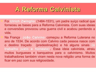 A Reforma Calvinista
   Foi Ulrich Zwinglio (1484-1531), um padre suíço radical que
    forneceu as bases para a Reforma Calvinista. Com suas ideias
    e conversões provocou uma guerra civil e acabou perdendo a
    vida.
   Na França, João Calvino começou a Reforma Luterana no
    ano de 1534. De acordo com Calvino cada pessoa nasce com
    o destino traçado (predestinação) e há alguns sinais (o
    trabalho justo e honesto) . Essa ideia calvinista, atraiu
    muitos burgueses e banqueiros para o calvinismo. Muitos
    trabalhadores também viram nesta nova religião uma forma de
    ficar em paz com sua religiosidade.
 