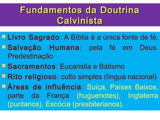 Fundamentos da Doutrina
           Calvinista
 Livro  Sagrado: A Bíblia é a única fonte de fé.
 Salvação Humana: pela fé em Deus.
  Predestinação
 Sacramentos: Eucaristia e Batismo
 Rito religioso: culto simples (língua nacional)
 Áreas de influência: Suíça, Países Baixos,
  parte da França (huguenotes), Inglaterra
  (puritanos), Escócia (presbiterianos).
 