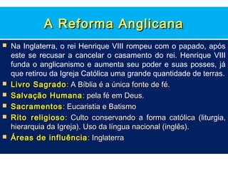 A Reforma Anglicana
   Na Inglaterra, o rei Henrique VIII rompeu com o papado, após
    este se recusar a cancelar o casamento do rei. Henrique VIII
    funda o anglicanismo e aumenta seu poder e suas posses, já
    que retirou da Igreja Católica uma grande quantidade de terras.
   Livro Sagrado : A Bíblia é a única fonte de fé.
   Salvação Humana : pela fé em Deus.
   Sacramentos : Eucaristia e Batismo
   Rito religioso : Culto conservando a forma católica (liturgia,
                                                            (
    hierarquia da Igreja). Uso da língua nacional (inglês).
   Áreas de influência : Inglaterra
 