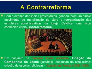 A Contrarreforma
   Com o avanço das ideias protestantes, ganhou força um amplo
    movimento de moralização do clero e reorganização das
    estruturas administrativas da Igreja Católica, que ficou
    conhecido como Contrarreforma.




   Um conjunto de medidas foram adotadas: Criação da
    Companhia de Jesus (jesuítas)- expansão do catolicismo;
    criação de escolas religiosas - Concílio de Trento (1545-1563).
 