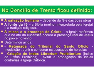 No Concílio de Trento ficou definido :
   A salvação humana – depende da fé e das boas obras.
   A fonte da fé – a Bíblia (melhor interpretada pela Igreja)
    e a tradição religiosa.
   A missa e a presença de Cristo – a Igreja reafirmou
    que no ato da eucaristia ocorria a presença real de Jesus
    no pão e no vinho.
   Determinou ainda:
   - Retomada do Tribunal do Santo Ofício -
    Inquisição : punir e condenar os acusados de heresias
   - Criação do Index Librorium Proibitorium (Índice
    de Livros Proibidos) : evitar a propagação de ideias
    contrárias à Igreja Católica.
 