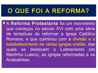 O QUE FOI A REFORMA?
A Reforma Protestante foi um movimento
 que começou no século XVI com uma série
 de tentativas de reformar a Igreja Católica
 Romana, e que culminou com a divisão e o
 estabelecimento de várias igrejas cristãs, das
 quais se destacam o Luteranismo (de
 Martinho Lutero), as igrejas reformadas e os
 Anabatistas.
 