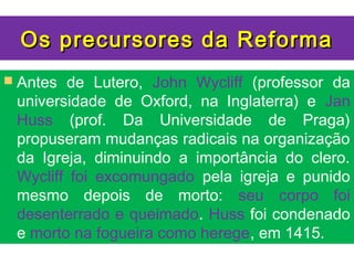 Os precursores da Reforma
 Antes de Lutero, John Wycliff (professor da
 universidade de Oxford, na Inglaterra) e Jan
 Huss (prof. Da Universidade de Praga)
 propuseram mudanças radicais na organização
 da Igreja, diminuindo a importância do clero.
 Wycliff foi excomungado pela igreja e punido
 mesmo depois de morto: seu corpo foi
 desenterrado e queimado. Huss foi condenado
 e morto na fogueira como herege, em 1415.
 