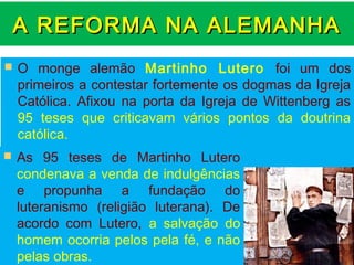 A REFORMA NA ALEMANHA
   O monge alemão Martinho Lutero foi um dos
    primeiros a contestar fortemente os dogmas da Igreja
    Católica. Afixou na porta da Igreja de Wittenberg as
    95 teses que criticavam vários pontos da doutrina
    católica.
   As 95 teses de Martinho Lutero
    condenava a venda de indulgências
    e propunha a fundação do
    luteranismo (religião luterana). De
    acordo com Lutero, a salvação do
    homem ocorria pelos pela fé, e não
    pelas obras.
 
