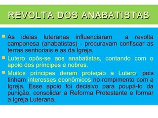REVOLTA DOS ANABATISTAS

   As ideias luteranas influenciaram       a revolta
    camponesa (anabatistas) - procuravam confiscar as
    terras senhoriais e as da Igreja.
   Lutero opôs-se aos anabatistas, contando com o
    apoio dos príncipes e nobres.
   Muitos príncipes deram proteção a Lutero, pois
    tinham interesses econômicos no rompimento com a
    Igreja. Esse apoio foi decisivo para poupá-lo da
    punição, consolidar a Reforma Protestante e formar
    a Igreja Luterana.
 