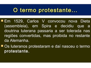 O termo protestante...
 Em   1529, Carlos V convocou nova Dieta
  (assembleia), em Spira e decidiu que a
  doutrina luterana passaria a ser tolerada nas
  regiões convertidas, mas proibida no restante
  da Alemanha.
 Os luteranos protestaram e daí nasceu o termo
  protestante.
 