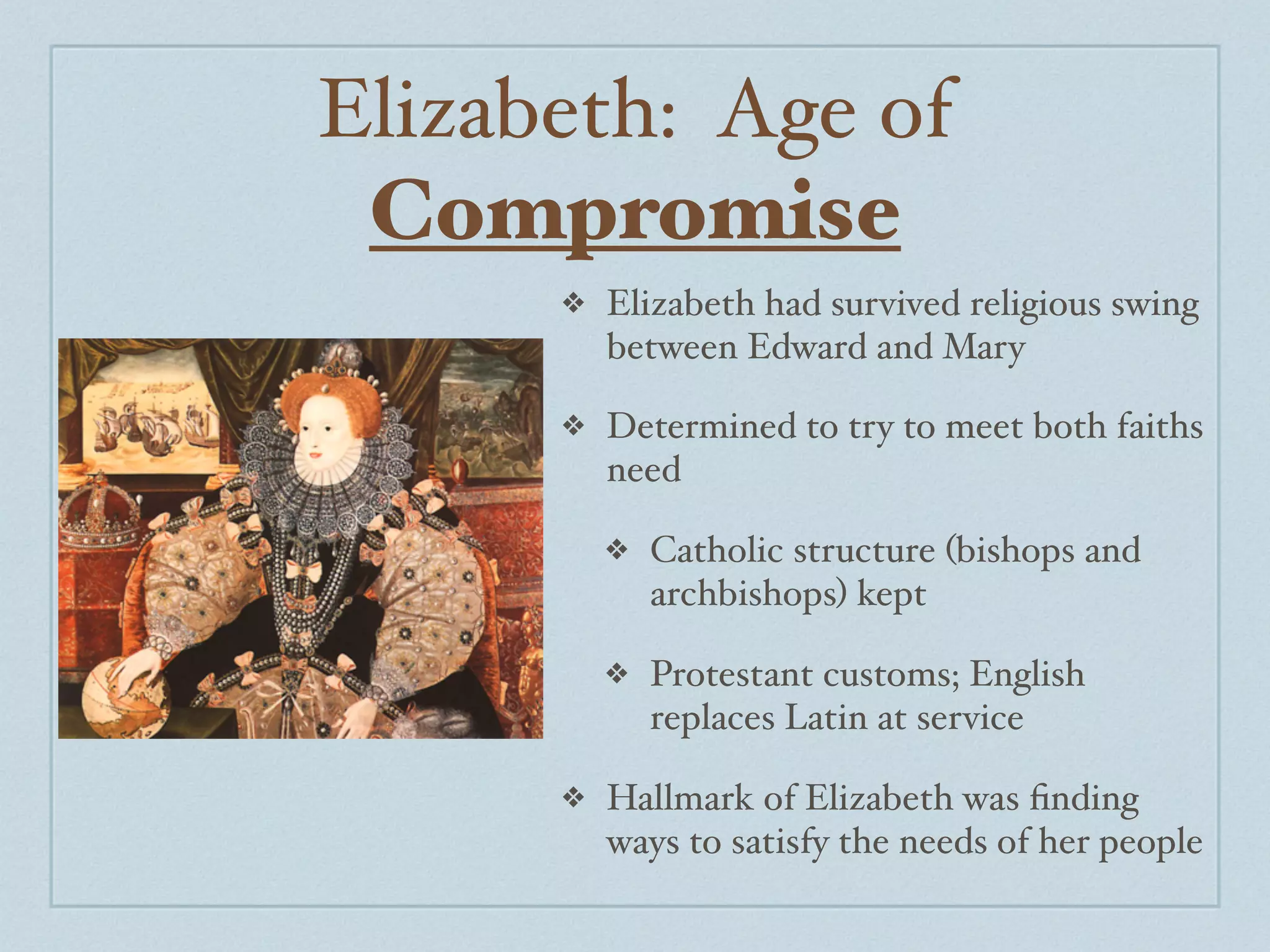 Elizabeth: Age of
 Compromise
      ❖   Elizabeth had survived religious swing
          between Edward and Mary

      ❖   Determined to try to meet both faiths
          need

          ❖   Catholic structure (bishops and
              archbishops) kept

          ❖   Protestant customs; English
              replaces Latin at service

      ❖   Hallmark of Elizabeth was ﬁnding
          ways to satisfy the needs of her people
 