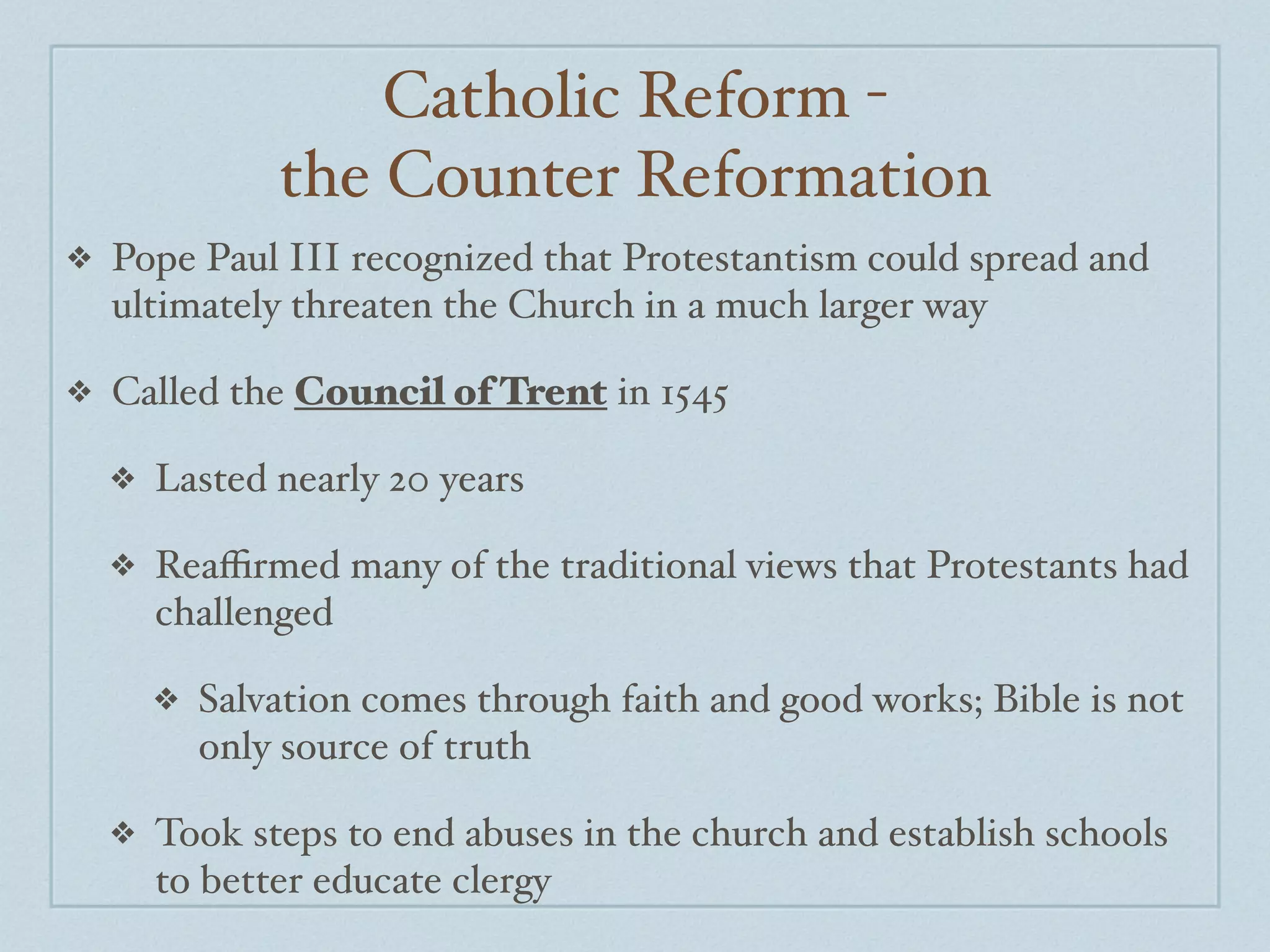 Catholic Reform -
                the Counter Reformation
❖   Pope Paul III recognized that Protestantism could spread and
    ultimately threaten the Church in a much larger way

❖   Called the Council of Trent in 1545

    ❖   Lasted nearly 20 years

    ❖   Reaﬃrmed many of the traditional views that Protestants had
        challenged

        ❖   Salvation comes through faith and good works; Bible is not
            only source of truth

    ❖   Took steps to end abuses in the church and establish schools
        to better educate clergy
 