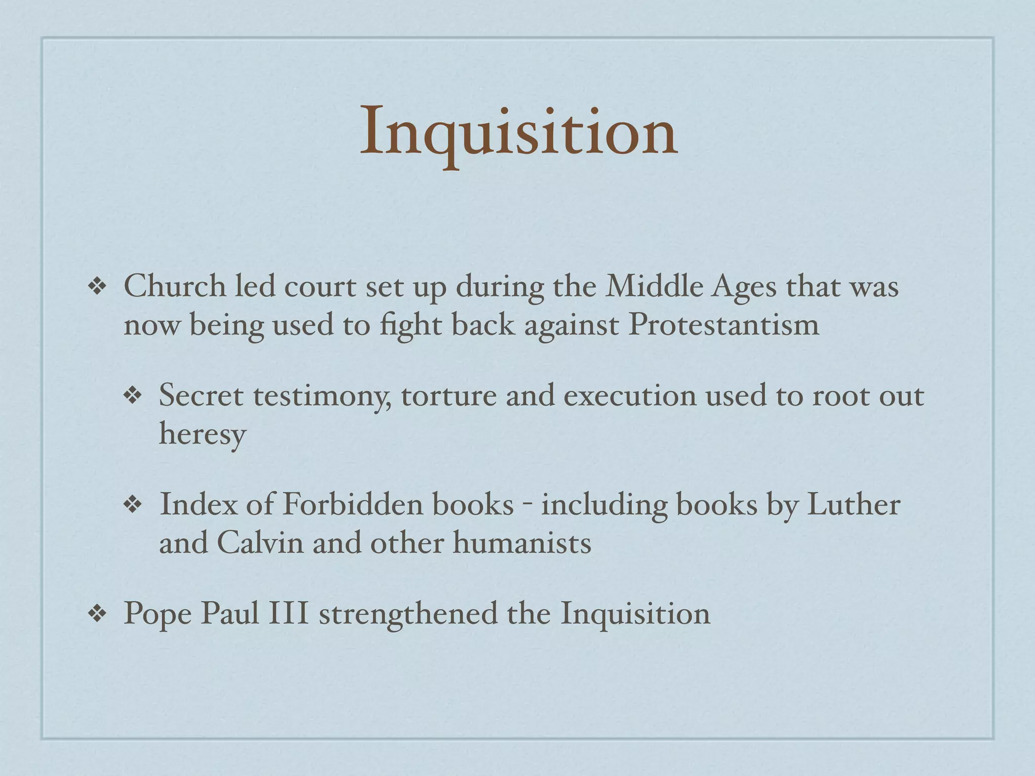 Inquisition

❖   Church led court set up during the Middle Ages that was
    now being used to ﬁght back against Protestantism

    ❖   Secret testimony, torture and execution used to root out
        heresy

    ❖   Index of Forbidden books - including books by Luther
        and Calvin and other humanists

❖   Pope Paul III strengthened the Inquisition
 