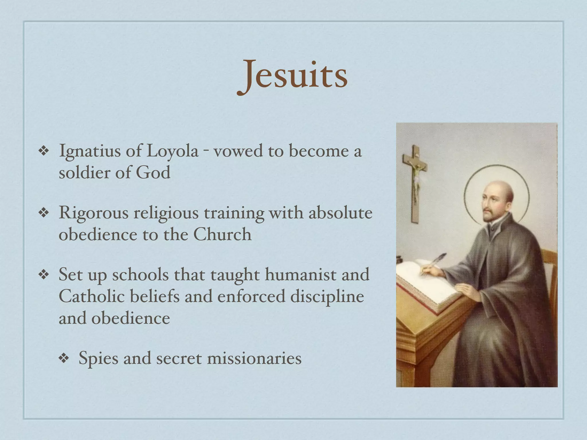 Jesuits
❖   Ignatius of Loyola - vowed to become a
    soldier of God

❖   Rigorous religious training with absolute
    obedience to the Church

❖   Set up schools that taught humanist and
    Catholic beliefs and enforced discipline
    and obedience

    ❖   Spies and secret missionaries
 