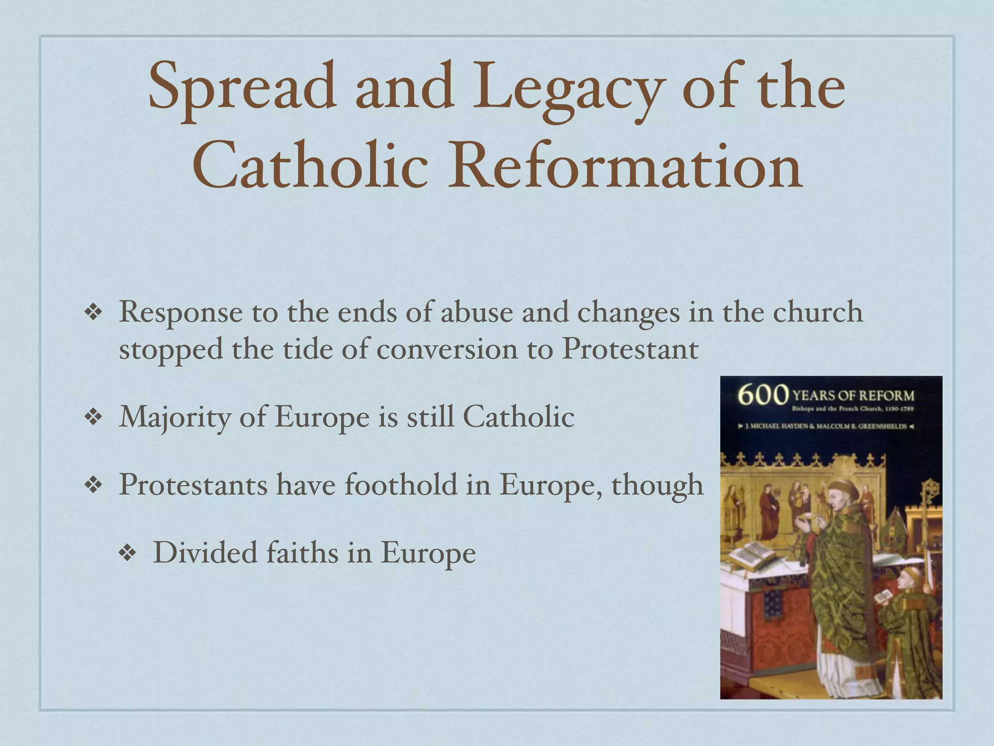 Spread and Legacy of the
         Catholic Reformation

❖   Response to the ends of abuse and changes in the church
    stopped the tide of conversion to Protestant

❖   Majority of Europe is still Catholic

❖   Protestants have foothold in Europe, though

    ❖   Divided faiths in Europe
 