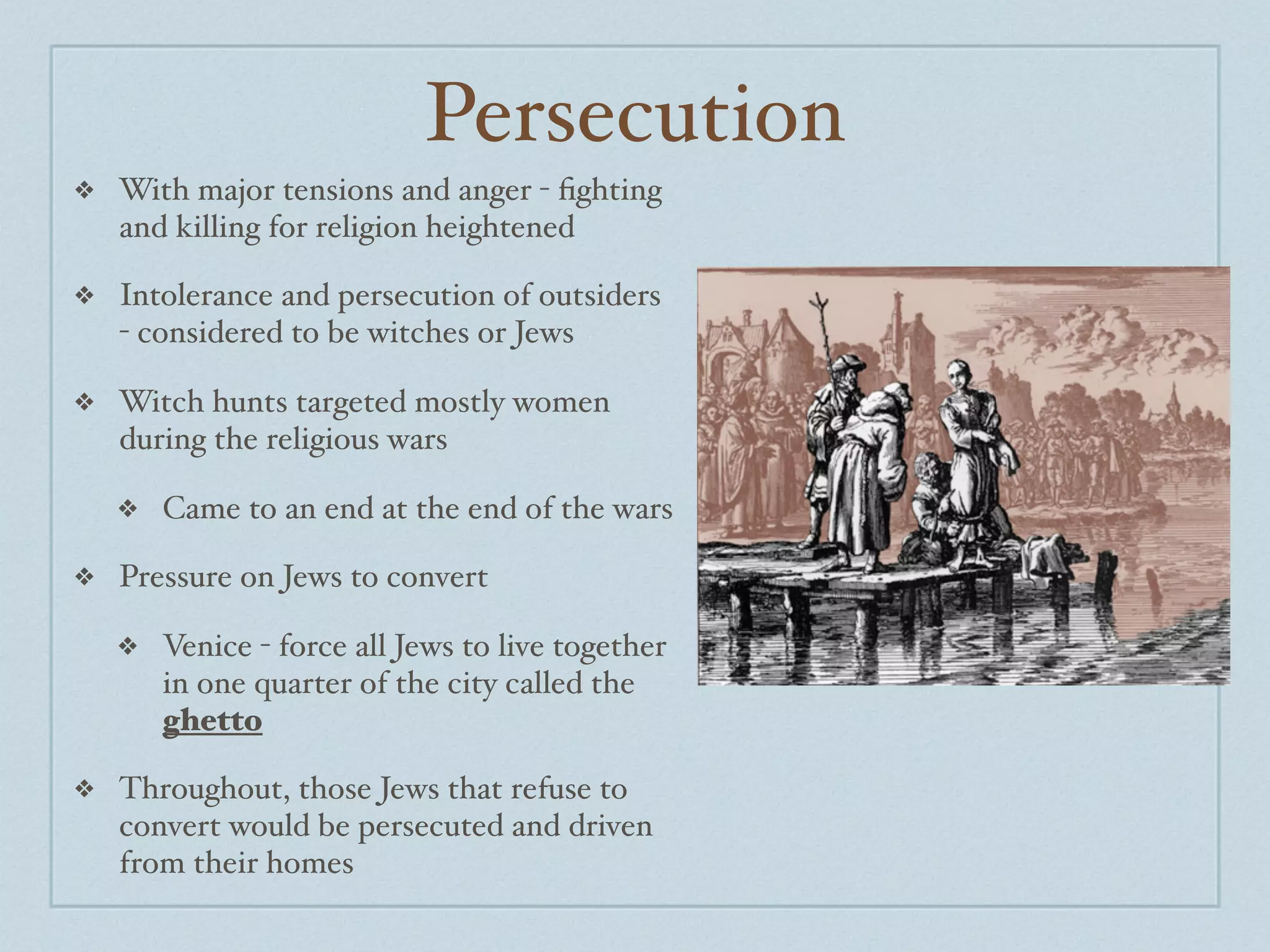Persecution
❖   With major tensions and anger - ﬁghting
    and killing for religion heightened

❖   Intolerance and persecution of outsiders
    - considered to be witches or Jews

❖   Witch hunts targeted mostly women
    during the religious wars

    ❖   Came to an end at the end of the wars

❖   Pressure on Jews to convert

    ❖   Venice - force all Jews to live together
        in one quarter of the city called the
        ghetto

❖   Throughout, those Jews that refuse to
    convert would be persecuted and driven
    from their homes
 