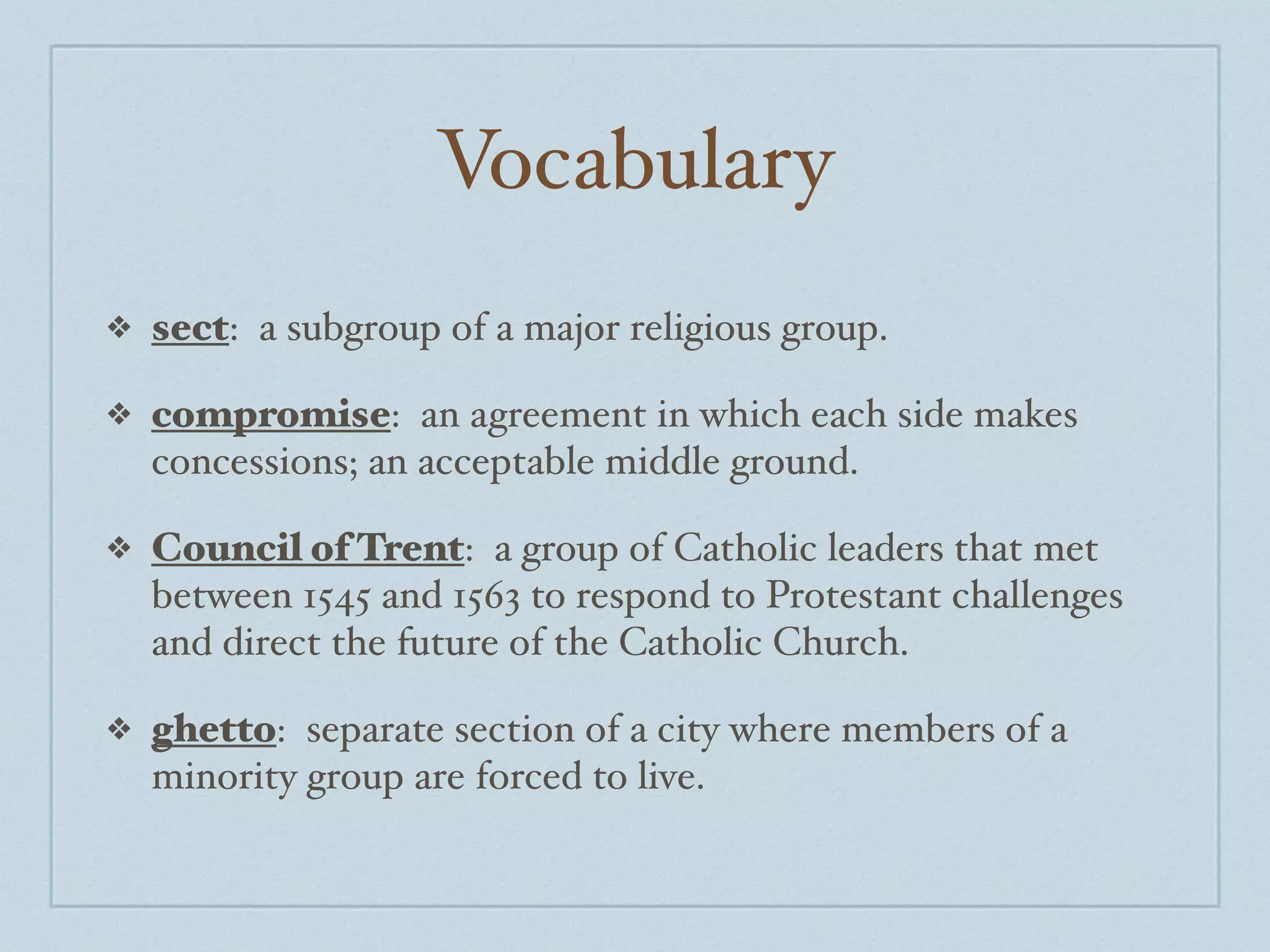 Vocabulary
❖   sect: a subgroup of a major religious group.

❖   compromise: an agreement in which each side makes
    concessions; an acceptable middle ground.

❖   Council of Trent: a group of Catholic leaders that met
    between 1545 and 1563 to respond to Protestant challenges
    and direct the future of the Catholic Church.

❖   ghetto: separate section of a city where members of a
    minority group are forced to live.
 
