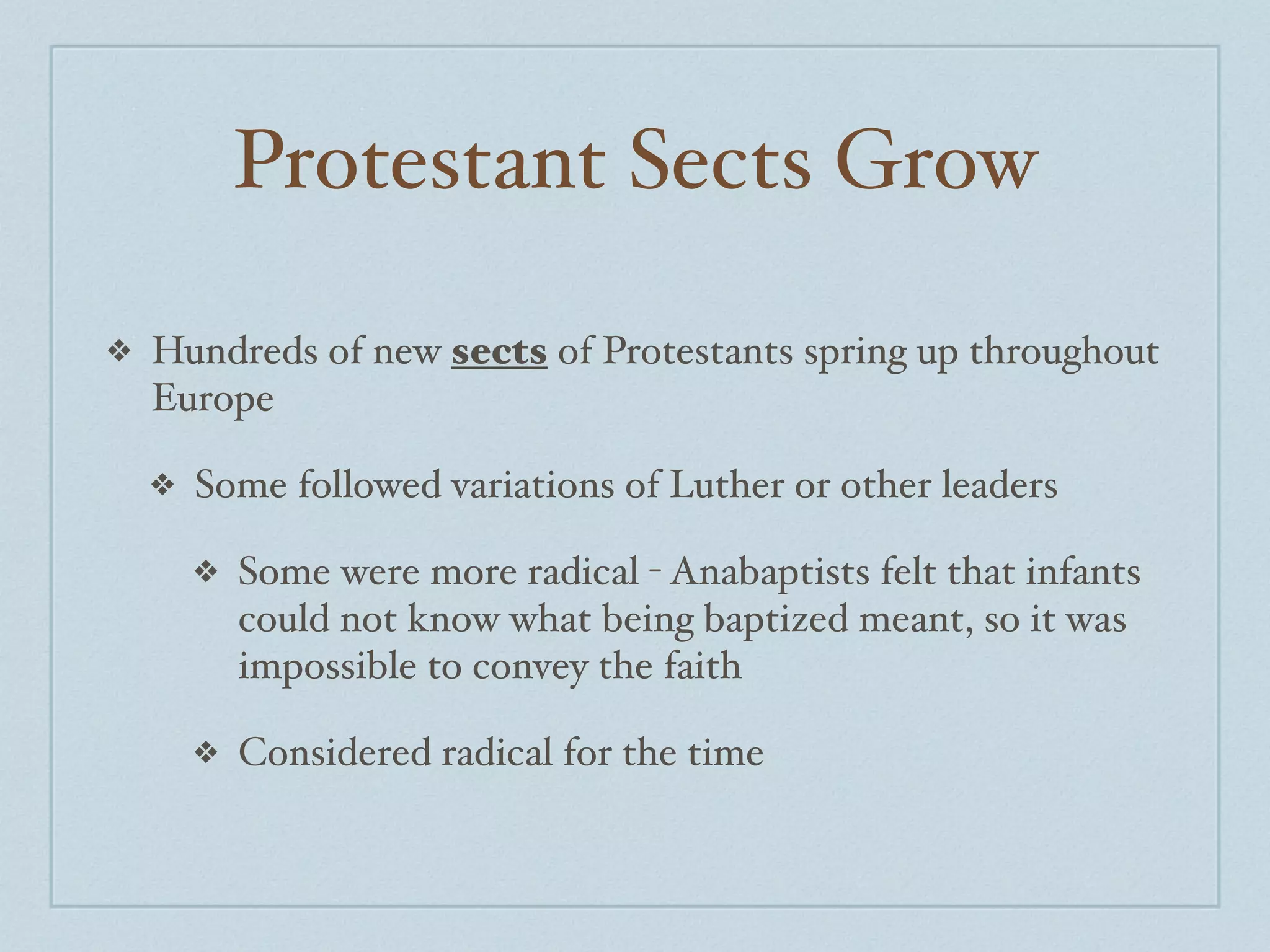 Protestant Sects Grow

❖   Hundreds of new sects of Protestants spring up throughout
    Europe

    ❖   Some followed variations of Luther or other leaders

        ❖   Some were more radical - Anabaptists felt that infants
            could not know what being baptized meant, so it was
            impossible to convey the faith

        ❖   Considered radical for the time
 