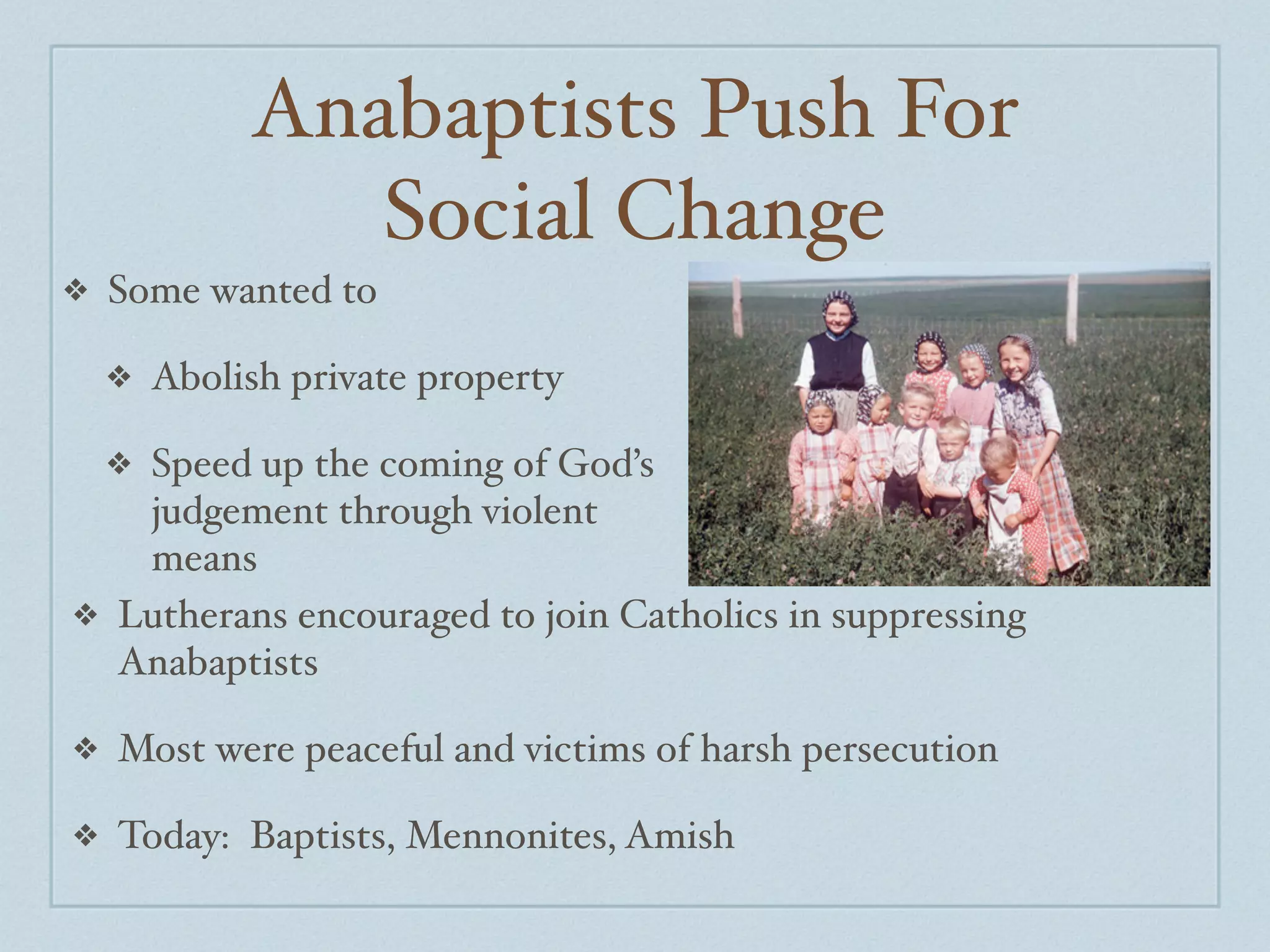 Anabaptists Push For
                Social Change
❖   Some wanted to

    ❖   Abolish private property

   Speed up the coming of God’s
    ❖
   judgement through violent
   means
❖ Lutherans encouraged to join Catholics in suppressing
  Anabaptists

❖   Most were peaceful and victims of harsh persecution

❖   Today: Baptists, Mennonites, Amish
 