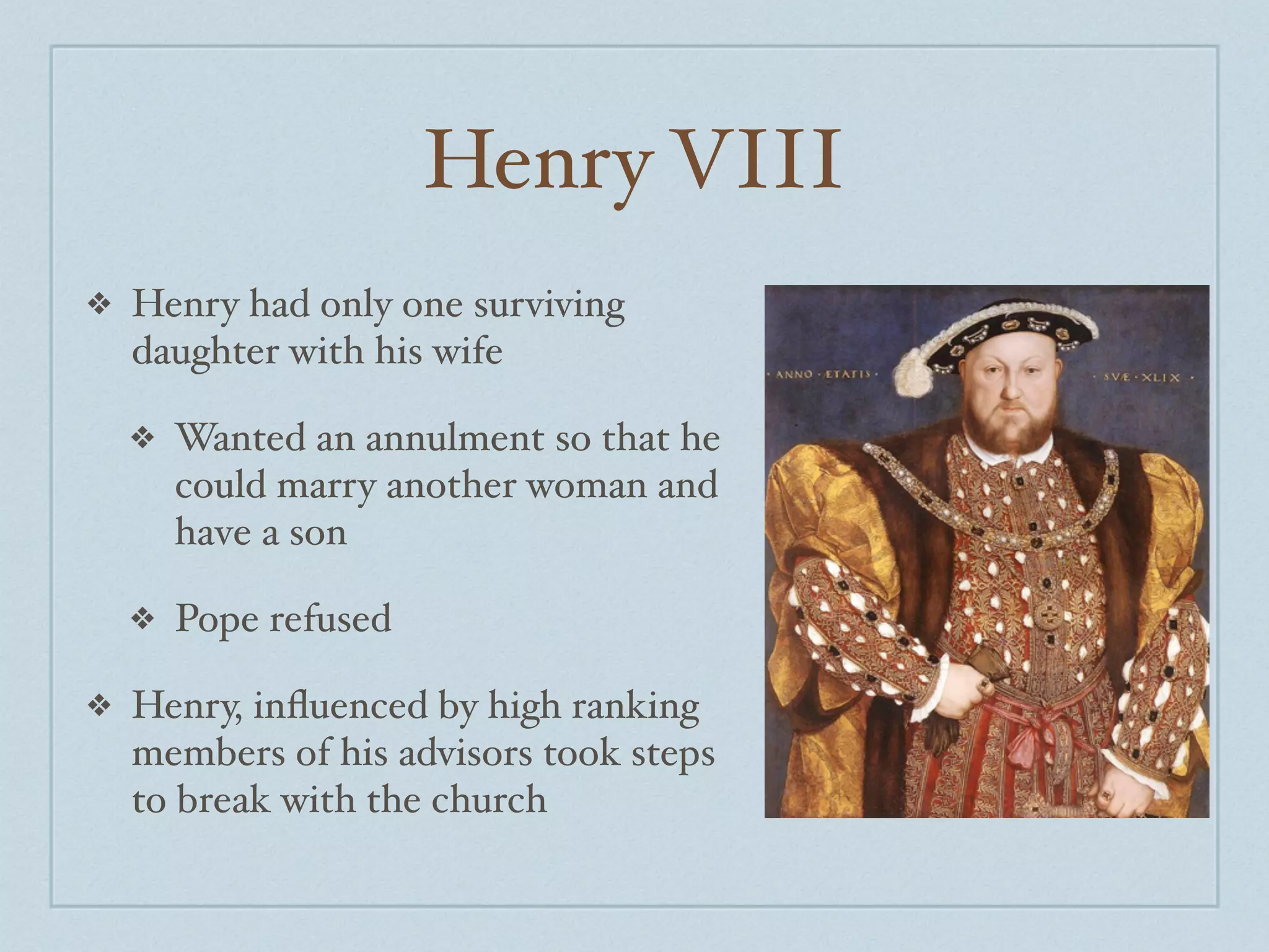Henry VIII
❖   Henry had only one surviving
    daughter with his wife

    ❖   Wanted an annulment so that he
        could marry another woman and
        have a son

    ❖   Pope refused

❖   Henry, inﬂuenced by high ranking
    members of his advisors took steps
    to break with the church
 