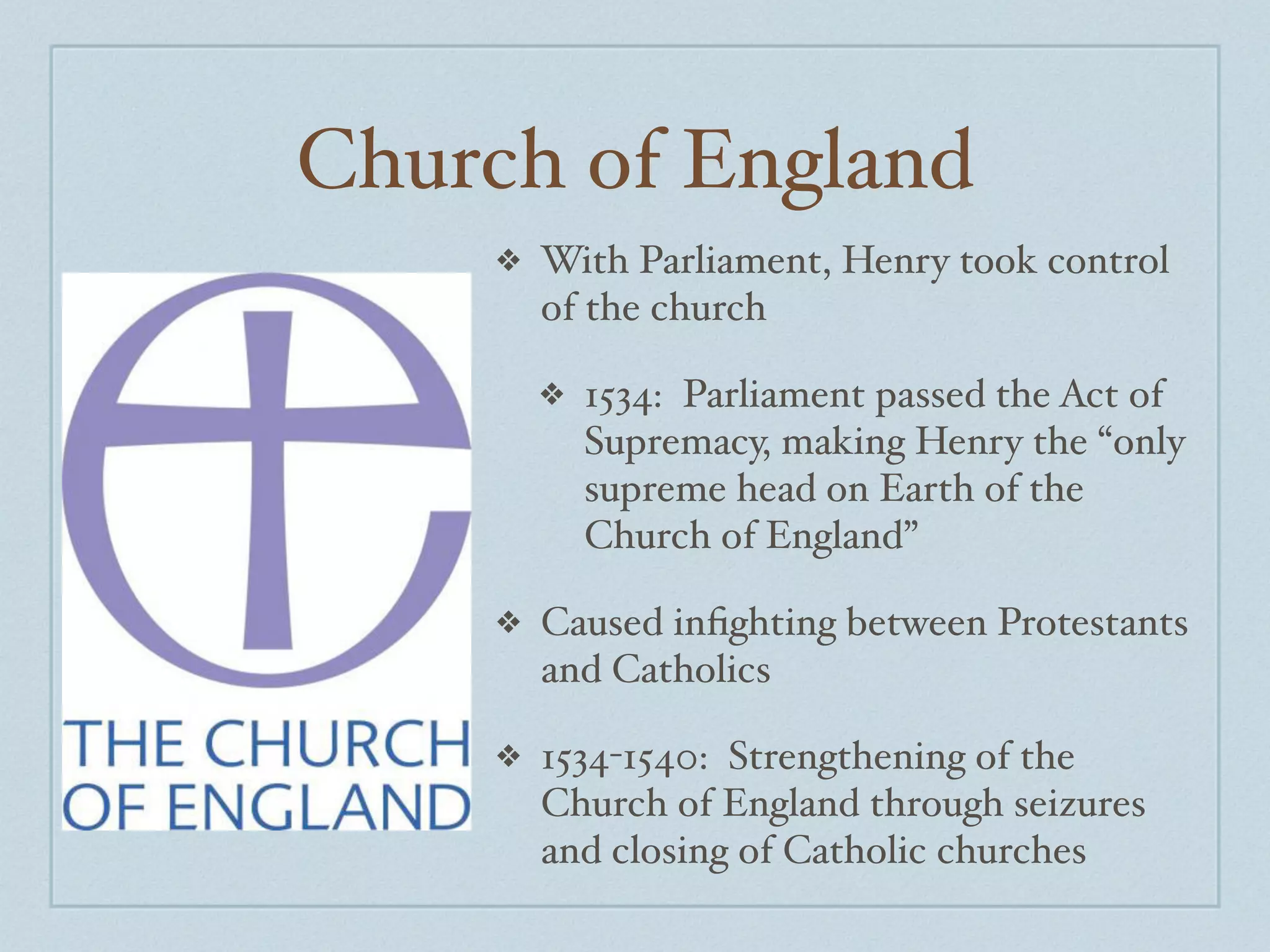 Church of England
     ❖   With Parliament, Henry took control
         of the church

         ❖   1534: Parliament passed the Act of
             Supremacy, making Henry the “only
             supreme head on Earth of the
             Church of England”

     ❖   Caused inﬁghting between Protestants
         and Catholics

     ❖   1534-1540: Strengthening of the
         Church of England through seizures
         and closing of Catholic churches
 