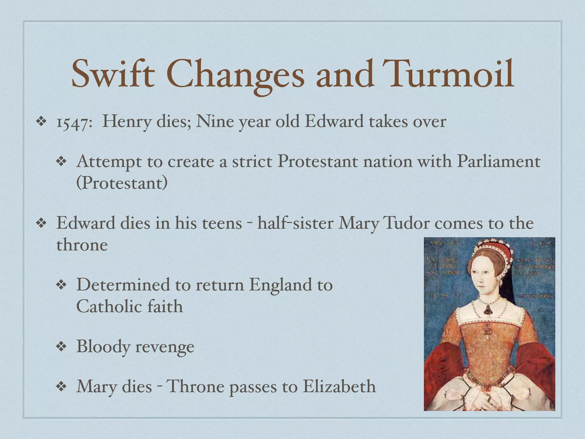 Swift Changes and Turmoil
❖   1547: Henry dies; Nine year old Edward takes over

    ❖   Attempt to create a strict Protestant nation with Parliament
        (Protestant)

❖   Edward dies in his teens - half-sister Mary Tudor comes to the
    throne

    ❖   Determined to return England to
        Catholic faith

    ❖   Bloody revenge

    ❖   Mary dies - Throne passes to Elizabeth
 