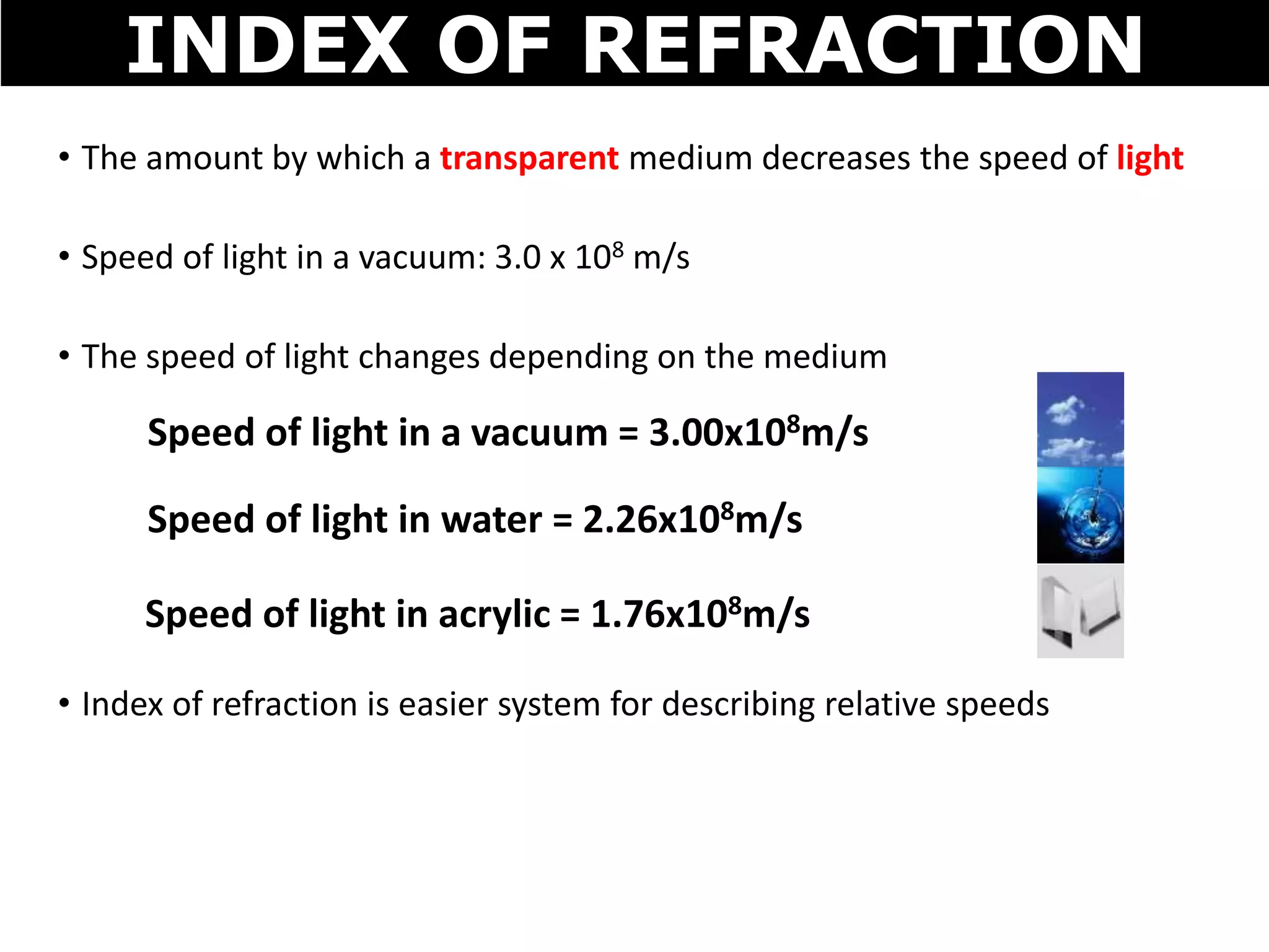 • The amount by which a transparent medium decreases the speed of light
• Speed of light in a vacuum: 3.0 x 108 m/s
• The speed of light changes depending on the medium
• Index of refraction is easier system for describing relative speeds
INDEX OF REFRACTION
Speed of light in a vacuum = 3.00x108m/s
Speed of light in water = 2.26x108m/s
Speed of light in acrylic = 1.76x108m/s
 