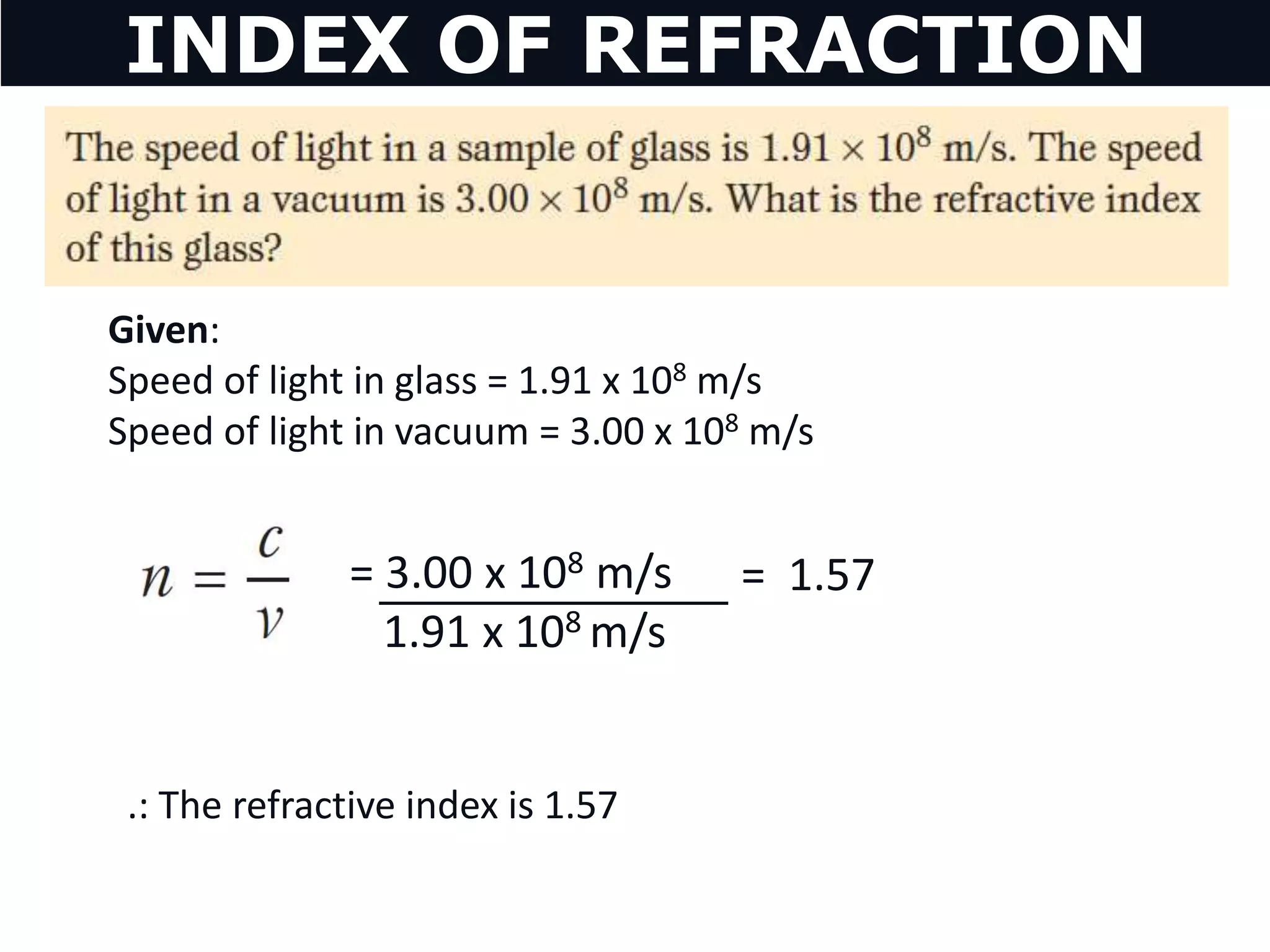 Given:
Speed of light in glass = 1.91 x 108 m/s
Speed of light in vacuum = 3.00 x 108 m/s
= 1.57= 3.00 x 108 m/s
1.91 x 108 m/s
.: The refractive index is 1.57
INDEX OF REFRACTION
 