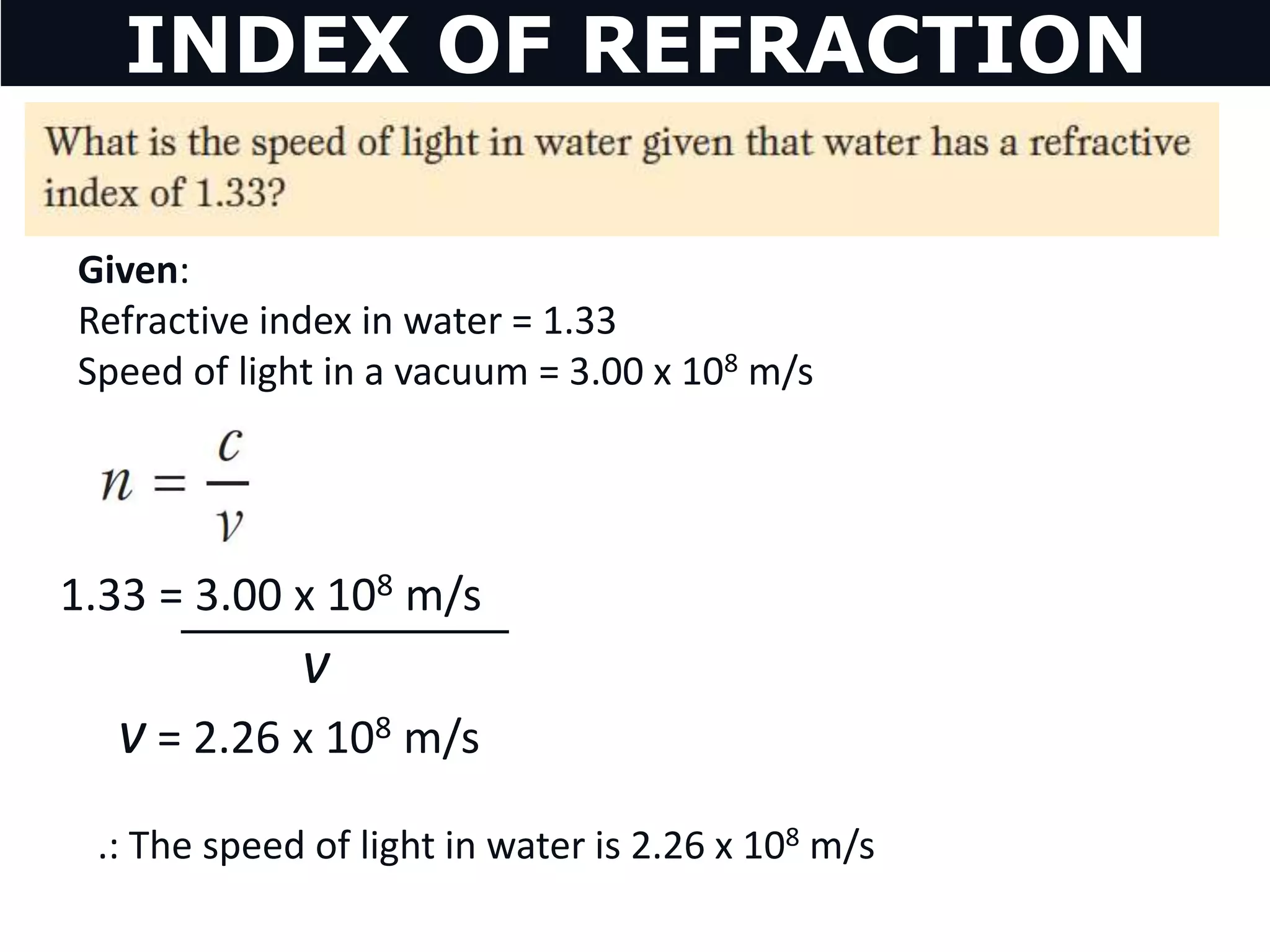v = 2.26 x 108 m/s
1.33 = 3.00 x 108 m/s
v
.: The speed of light in water is 2.26 x 108 m/s
INDEX OF REFRACTION
Given:
Refractive index in water = 1.33
Speed of light in a vacuum = 3.00 x 108 m/s
 