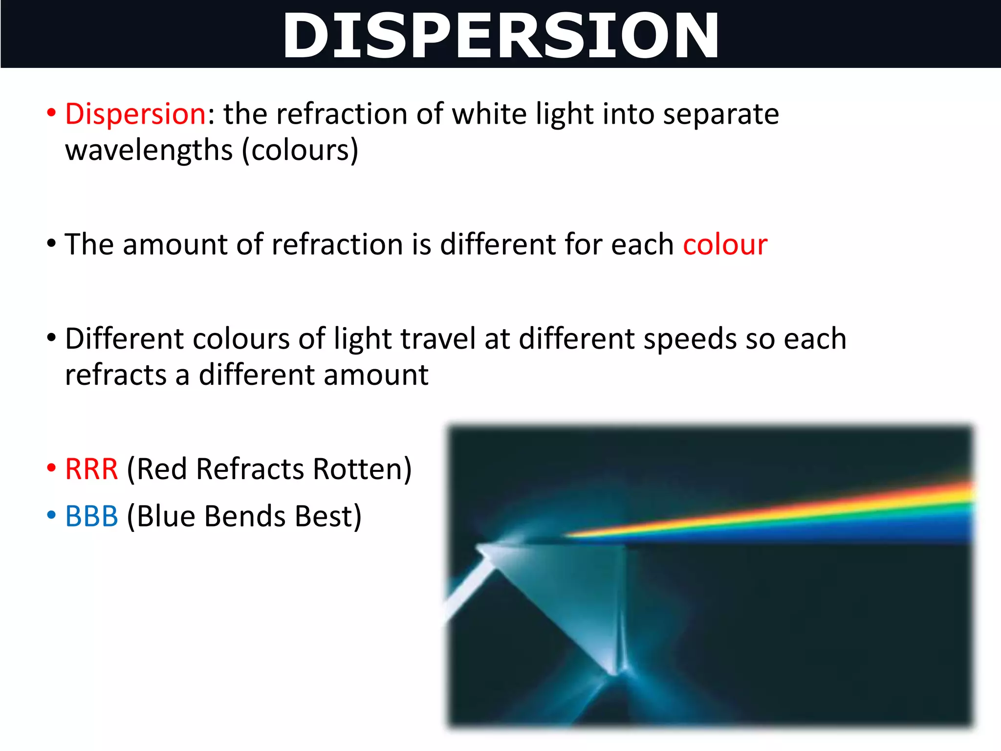 • Dispersion: the refraction of white light into separate
wavelengths (colours)
• The amount of refraction is different for each colour
• Different colours of light travel at different speeds so each
refracts a different amount
• RRR (Red Refracts Rotten)
• BBB (Blue Bends Best)
DISPERSION
 