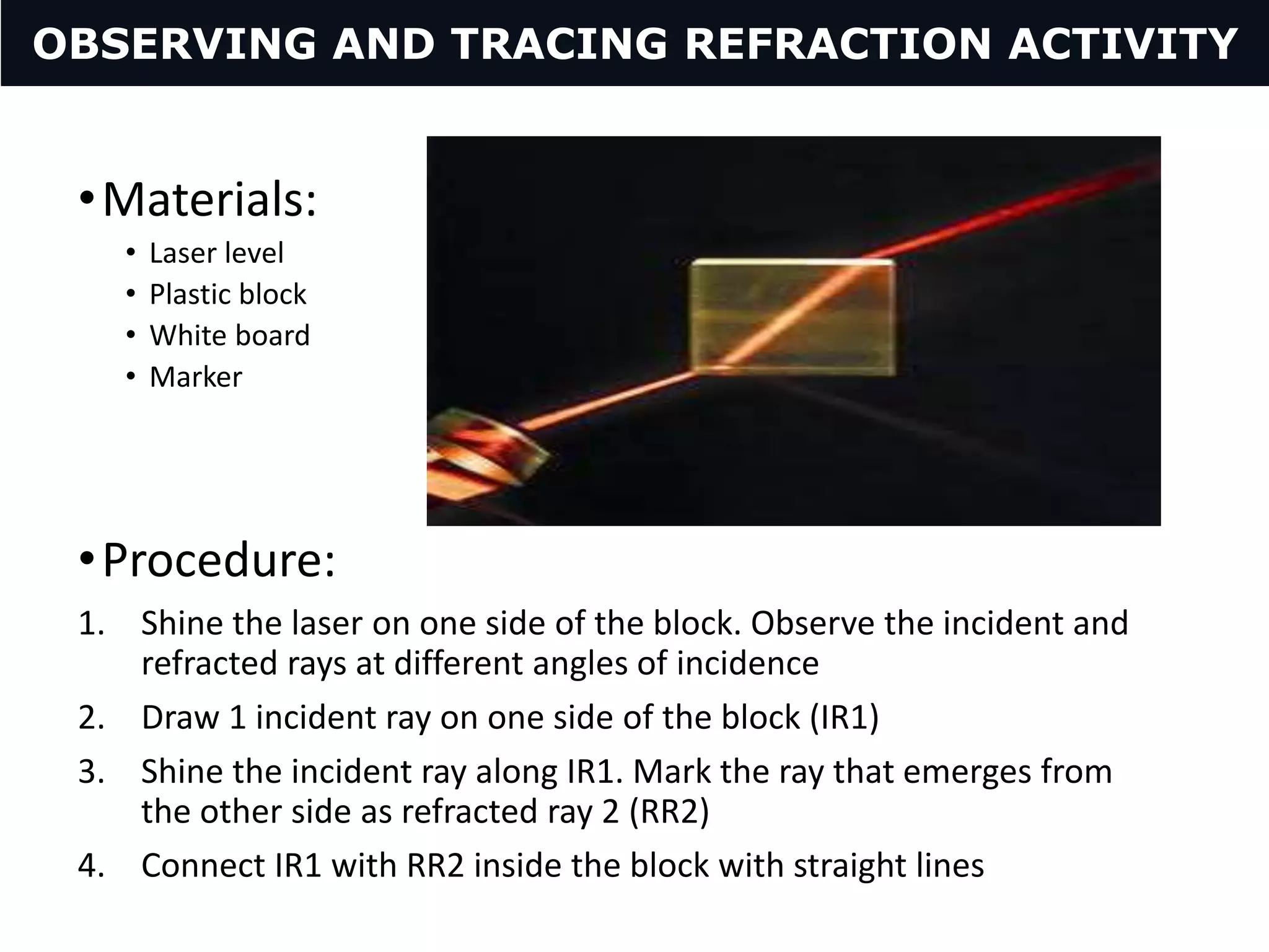 •Materials:
• Laser level
• Plastic block
• White board
• Marker
•Procedure:
1. Shine the laser on one side of the block. Observe the incident and
refracted rays at different angles of incidence
2. Draw 1 incident ray on one side of the block (IR1)
3. Shine the incident ray along IR1. Mark the ray that emerges from
the other side as refracted ray 2 (RR2)
4. Connect IR1 with RR2 inside the block with straight lines
OBSERVING AND TRACING REFRACTION ACTIVITY
 