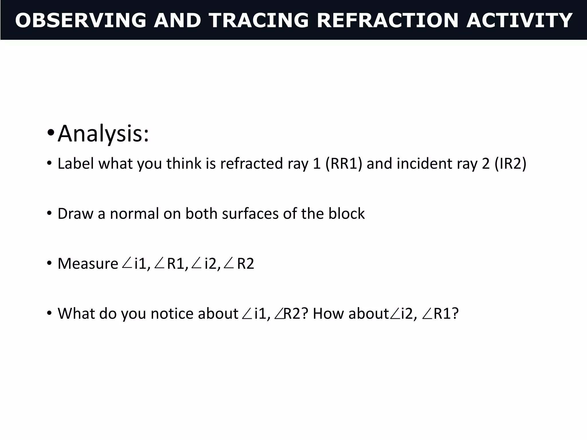 •Analysis:
• Label what you think is refracted ray 1 (RR1) and incident ray 2 (IR2)
• Draw a normal on both surfaces of the block
• Measure i1, R1, i2, R2
• What do you notice about i1, R2? How about i2, R1?
OBSERVING AND TRACING REFRACTION ACTIVITY
 