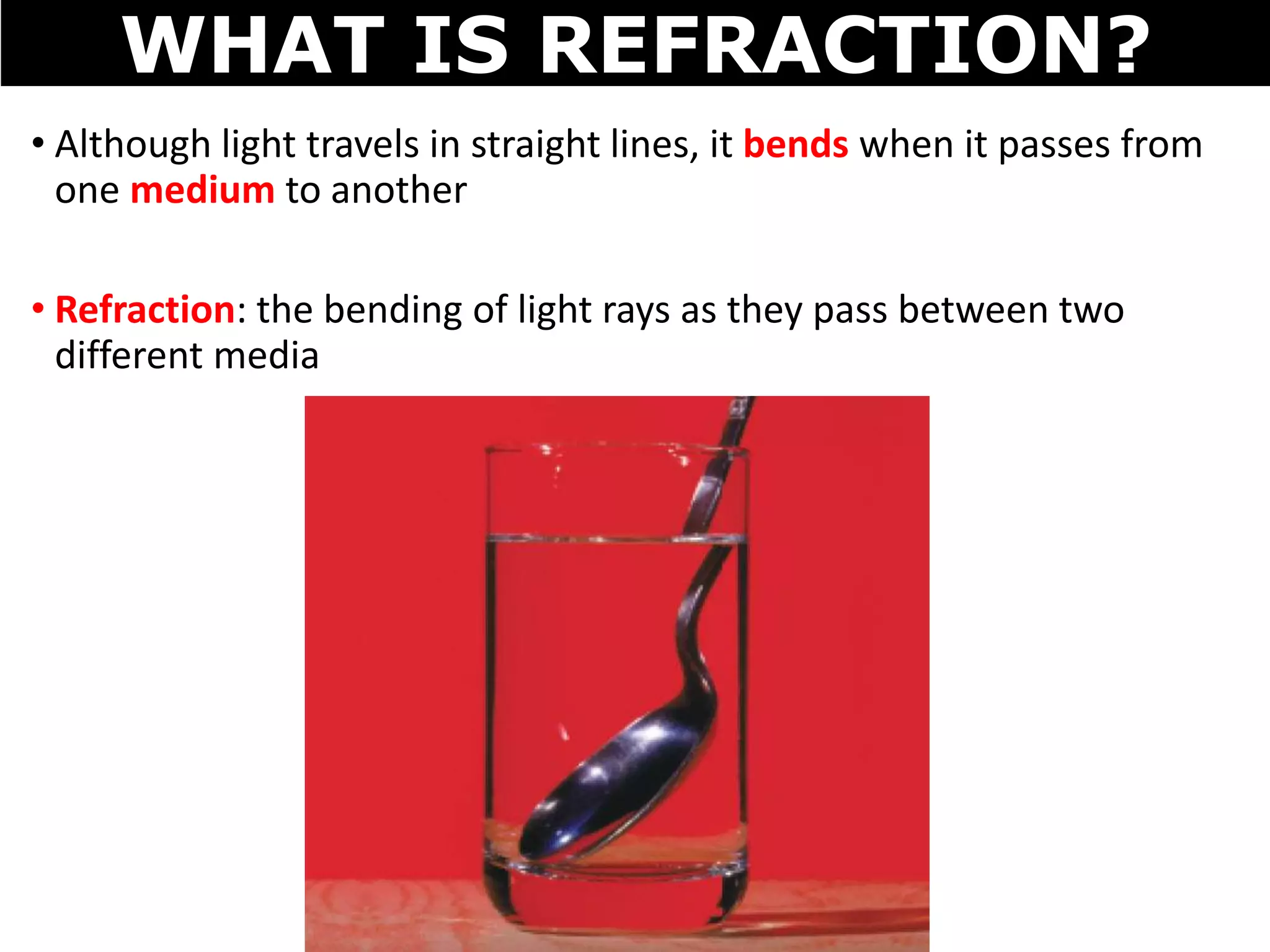 • Although light travels in straight lines, it bends when it passes from
one medium to another
• Refraction: the bending of light rays as they pass between two
different media
WHAT IS REFRACTION?
 