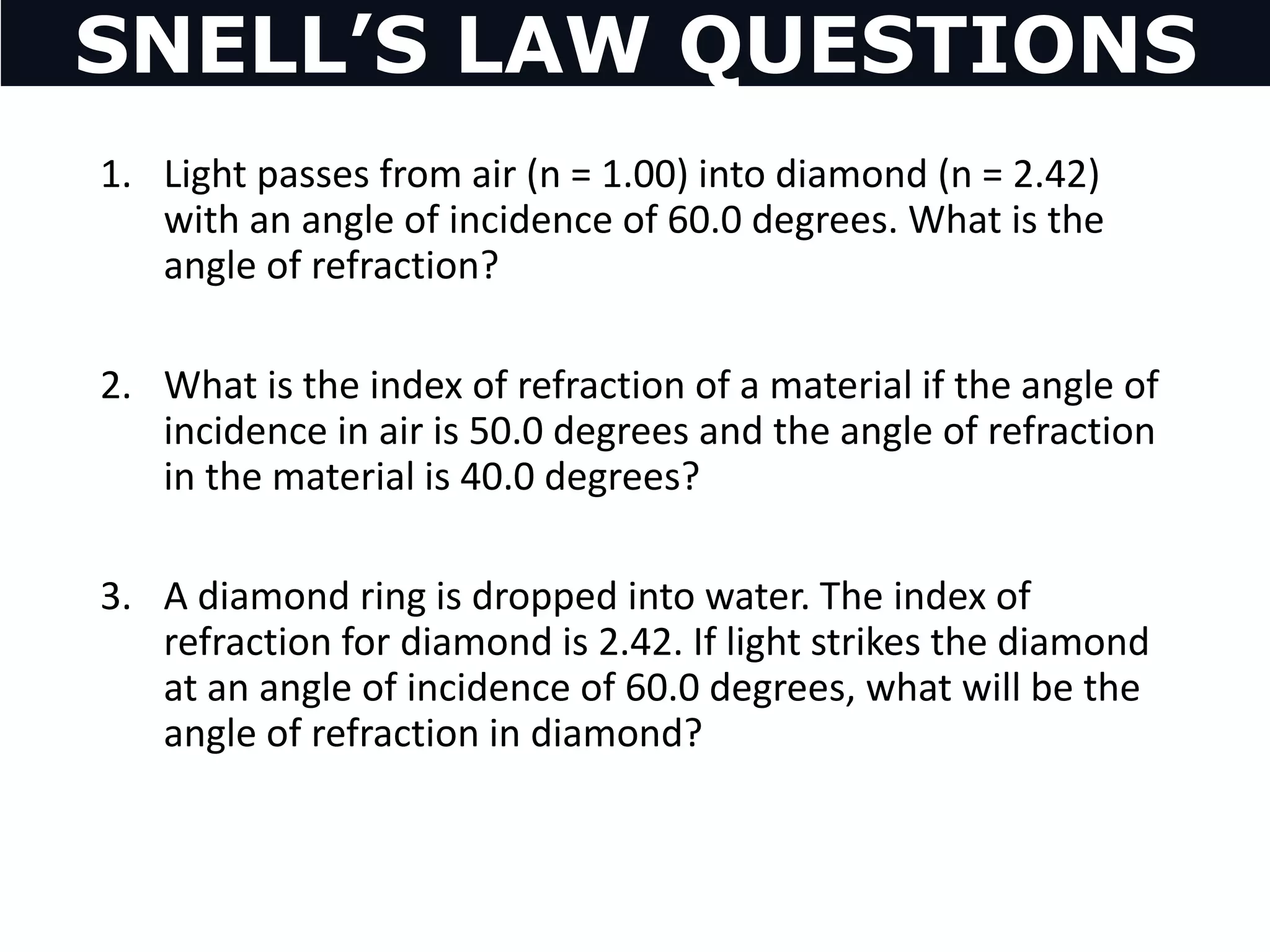 1. Light passes from air (n = 1.00) into diamond (n = 2.42)
with an angle of incidence of 60.0 degrees. What is the
angle of refraction?
2. What is the index of refraction of a material if the angle of
incidence in air is 50.0 degrees and the angle of refraction
in the material is 40.0 degrees?
3. A diamond ring is dropped into water. The index of
refraction for diamond is 2.42. If light strikes the diamond
at an angle of incidence of 60.0 degrees, what will be the
angle of refraction in diamond?
SNELL’S LAW QUESTIONS
 