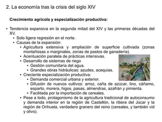 2. La economía tras la crisis del siglo XIV
Crecimiento agrícola y especialización productiva:
●

Tendencia expansiva en la segunda mitad del XIV y las primeras décadas del
XV.
● Solo ligera regresión en el norte.
● Causas de la expansión:
● Agricultura
extensiva y ampliación de superficie cultivada (zonas
montañosas o marginales, zonas de pastos de ganadería).
● Acentuación paralela de prácticas intensivas.
● Desarrollo de sistemas de riego
● Gestión comunitaria del agua.
● Grandes obras hidráulicas: azudes, acequias.
● Creciente especialización productiva:
● Demanda comercial urbana y exterior.
● Difusión de nuevos cultivos: arroz, caña de azúcar, lino, cáñamo,
esparto, morera, higos, pasas, almendras, azafrán y pimienta.
● Facilitada por la importación de cereales.
● Pese a todo, protagonismo de la agricultura tradicional de autoconsumo
y demanda interior en la región de Castellón, la ribera del Júcar y la
región de Orihuela, verdadero granero del reino (cereales, y también vid
y olivo).

 
