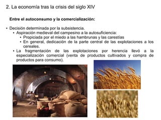 2. La economía tras la crisis del siglo XIV
Entre el autoconsumo y la comercialización:
●

Decisión determinada por la subsistencia.
● Aspiración medieval del campesino a la autosuficiencia:
● Propiciada por el miedo a las hambrunas y las carestías
● En general, dedicación de la parte central de las explotaciones a los
cereales.
● La
fragmentación de las explotaciones por herencia llevó a la
especialización comercial (venta de productos cultivados y compra de
productos para consumo).

 