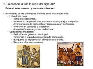 2. La economía tras la crisis del siglo XIV
Entre el autoconsumo y la comercialización:
●

Incremento de las diferencias internas entre los campesinos:
● Labradores ricos:
● Venta de excedentes.
● Incremento de posesiones, más compactas y mejor equipadas.
● Arrendamiento de monopolios y rentas reales y señoriales.
● Inversión en censales y préstamos.
● Acaparación de cargos del poder local.
● Campesinos modestos:
● Exclusión del gobierno municipal.
● Tendencia a la producción orientada al mercado.
● Búsqueda de ingresos con el trabajo asalariado.
● Recursos al endeudamiento.

 