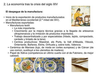 2. La economía tras la crisis del siglo XIV
El despegue de la manufactura:
●

●

Inicio de la exportación de productos manufacturados
en el Mediterráneo occidental (2.ª mitad del XIV).
Manufacturas exportadas:
● Manufactura textil:
● La más importante.
● Crecimiento por la mejora técnica gracias a la llegada de artesanos
ultrapirenaicos y la imitación de productos importados.
● Trabajo descentralizado y por especialistas (hilado, tejido, compactado,
cardado y tintado de la lana).
● Centros productivos: Maestrat, els Ports, la Vall d'Albaida, l'Alcoià,
Onteniente, Bañeres, Elche, Orihuela y, sobre todo, Valencia.
● Cerámica de Manises (lujo, de moda en cortes europeas) y de Cárcer (de
uso común, sustituyó a los utensilios de madera).
● Papel de Xàtiva (competencia en último cuarto con el de Fabriano, de mejor
calidad).

 