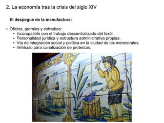 2. La economía tras la crisis del siglo XIV
El despegue de la manufactura:
●

Oficios, gremios y cofradías:
● Incompatible con el trabajo descentralizado del textil.
● Personalidad jurídica y estructura administrativa propias.
● Vía de integración social y política en la ciudad de los menestrales.
● Vehículo para canalización de protestas.

 