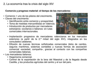 2. La economía tras la crisis del siglo XIV
Comercio y progreso material: el tiempo de los mercaderes:
●
●

Comercio = uno de los pilares del crecimiento.
Claves del crecimiento:
● Identificación entre comercio y prosperidad.
● Toma de medidas mercantilistas en Valencia.
● Introducción de productos por mercaderes
extranjeros -occitanos e italianos- en rutas
comerciales internacionales.
Implantación progresiva de mercaderes valencianos en los mercados
exteriores (a partir de la 2.ª mitad del siglo XIV), integrados en los
consulados catalanes.
● Difusión de nuevas técnicas sofisticadas comerciales (letra de cambio,
seguros marítimos, sistemas contables y nuevas formas de asociación
comercial -sociedad, compañía-, gracias al contacto con las compañías
comerciales italianas.
Los mercaderes italianos:
● Hegemonía comercial.
● Control de la exportación de la lana del Maestrat y de la llegada desde
Castilla, y los productos agrícolas del centro y el sur del país.
●

●

 