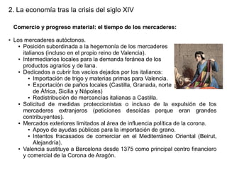 2. La economía tras la crisis del siglo XIV
Comercio y progreso material: el tiempo de los mercaderes:
●

Los mercaderes autóctonos.
● Posición subordinada a la hegemonía de los mercaderes
italianos (incluso en el propio reino de Valencia).
● Intermediarios locales para la demanda foránea de los
productos agrarios y de lana.
● Dedicados a cubrir los vacíos dejados por los italianos:
● Importación de trigo y materias primas para Valencia.
● Exportación de paños locales (Castilla, Granada, norte
de África, Sicilia y Nápoles)
● Redistribución de mercancías italianas a Castilla.
● Solicitud de medidas proteccionistas o incluso de la expulsión de los
mercaderes extranjeros (peticiones desoídas porque eran grandes
contribuyentes).
● Mercados exteriores limitados al área de influencia política de la corona.
● Apoyo de ayudas públicas para la importación de grano.
● Intentos fracasados de comerciar en el Mediterráneo Oriental (Beirut,
Alejandría).
● Valencia sustituye a Barcelona desde 1375 como principal centro financiero
y comercial de la Corona de Aragón.

 