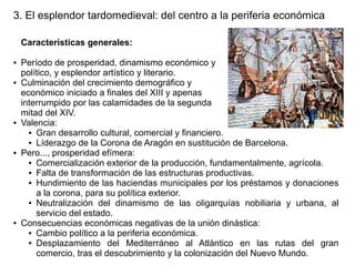 3. El esplendor tardomedieval: del centro a la periferia económica
Características generales:
●

●

●

●

●

Período de prosperidad, dinamismo económico y
político, y esplendor artístico y literario.
Culminación del crecimiento demográfico y
económico iniciado a finales del XIII y apenas
interrumpido por las calamidades de la segunda
mitad del XIV.
Valencia:
● Gran desarrollo cultural, comercial y financiero.
● Líderazgo de la Corona de Aragón en sustitución de Barcelona.
Pero..., prosperidad efímera:
● Comercialización exterior de la producción, fundamentalmente, agrícola.
● Falta de transformación de las estructuras productivas.
● Hundimiento de las haciendas municipales por los préstamos y donaciones
a la corona, para su política exterior.
● Neutralización del dinamismo de las oligarquías nobiliaria y urbana, al
servicio del estado.
Consecuencias económicas negativas de la unión dinástica:
● Cambio político a la periferia económica.
● Desplazamiento
del Mediterráneo al Atlántico en las rutas del gran
comercio, tras el descubrimiento y la colonización del Nuevo Mundo.

 