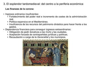 3. El esplendor tardomedieval: del centro a la periferia económica
Las finanzas de la corona:
●

●

Ingresos ordinarios insuficientes:
● Fortalecimiento del poder real e incremento de costes de la administración
real.
● Política expansiva en el Mediterráneo.
● Insuficiencia de los recursos del patrimonio dinástico para hacer frente a los
gastos.
Dependencia financiera para conseguir ingresos extraordinarios:
● Obligación de pedir donativos a las Corts y las ciudades.
● Aceptación forzada de contrapartidas jurídicas y políticas.
● Recaudación a cargo de la Generalitat y los municipios.

 