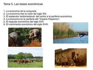 Tema 5. Las bases económicas
1. La economía de la conquista.
2. La economía tras la crisis del siglo XIV.
3. El esplendor tardomedieval: del centro a la periferia económica.
4. La economía en la periferia del “Imperio Hispánico”.
5. El reajuste económico del siglo XVII.
6. El crecimiento económico del siglo XVIII.

 