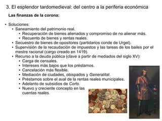 3. El esplendor tardomedieval: del centro a la periferia económica
Las finanzas de la corona:
●

Soluciones:
● Saneamiento del patrimonio real.
● Recuperación de bienes alienados y compromiso de no alienar más.
● Recuento de bienes y rentas reales.
● Secuestro de bienes de opositores (partidarios conde de Urgel).
● Supervisión de la recaudación de impuestos y las tareas de los bailes por el
mestre racional (cargo creado en 1419).
● Recurso a la deuda pública (clave a partir de mediados del siglo XV):
● Carga de censales.
● Intereses más bajos que los préstamos.
● Cancelación más flexible.
● Mediación de ciudades, obispados y Generalitat.
● Préstamos sobre el aval de la rentas reales municipales.
● Adelanto de subsidios de Corts.
● Nuevo y creciente concepto en las
cuentas reales.

 