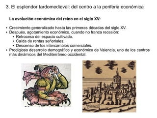 3. El esplendor tardomedieval: del centro a la periferia económica
La evolución económica del reino en el siglo XV:
●
●

●

Crecimiento generalizado hasta las primeras décadas del siglo XV.
Después, agotamiento económico, cuando no franca recesión:
● Retroceso del espacio cultivado.
● Caída de rentas señoriales.
● Descenso de los intercambios comerciales.
Prodigioso desarrollo demográfico y económico de Valencia, uno de los centros
más dinámicos del Mediterráneo occidental.

 