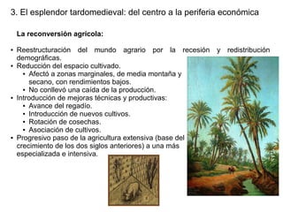 3. El esplendor tardomedieval: del centro a la periferia económica
La reconversión agrícola:
●

●

●

●

Reestructuración del mundo agrario por la recesión y redistribución
demográficas.
Reducción del espacio cultivado.
● Afectó a zonas marginales, de media montaña y
secano, con rendimientos bajos.
● No conllevó una caída de la producción.
Introducción de mejoras técnicas y productivas:
● Avance del regadío.
● Introducción de nuevos cultivos.
● Rotación de cosechas.
● Asociación de cultivos.
Progresivo paso de la agricultura extensiva (base del
crecimiento de los dos siglos anteriores) a una más
especializada e intensiva.

 