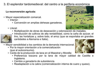 3. El esplendor tardomedieval: del centro a la periferia económica
La reconversión agrícola:
●

Mayor especialización comarcal.
● Interior:
● Conversión en amplias dehesas ganaderas.
●

●

Litoral:
● Multiplicación de obras de desecación y colonización de marjales.
● Introducción de cultivos de alta rentabilidad, como la caña de azúcar, el
lino, las hortalizas y, sobre todo, el arroz (que se exportaba en grandes
cantidades a Alemania e Italia).

Mayor sensibilidad a los cambios de la demanda internacional.
● Por la mayor orientación a la comercialización
(que al autoconsumo).
● Caída de la producción de lana en el Maestrat y Morella:
● Preferencia
toscana por la lana de mayor calidad de Castilla e
Inglaterra.
● Cambio a ganadería de subsistencia.
● Readaptación a la cabra (comercialización interna de cuero y queso).

 