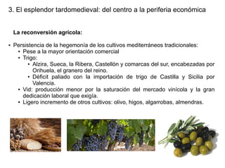 3. El esplendor tardomedieval: del centro a la periferia económica
La reconversión agrícola:
●

Persistencia de la hegemonía de los cultivos mediterráneos tradicionales:
● Pese a la mayor orientación comercial
● Trigo:
● Alzira, Sueca, la Ribera, Castellón y comarcas del sur, encabezadas por
Orihuela, el granero del reino.
● Déficit paliado con la importación de trigo de Castilla y Sicilia por
Valencia.
● Vid: producción menor por la saturación del mercado vinícola y la gran
dedicación laboral que exigía.
● Ligero incremento de otros cultivos: olivo, higos, algarrobas, almendras.

 