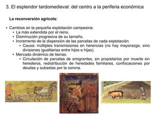 3. El esplendor tardomedieval: del centro a la periferia económica
La reconversión agrícola:
●

Cambios en la pequeña explotación campesina:
● La más extendida por el reino.
● Disminución progresiva de su tamaño.
● Incremento de la dispersión de las parcelas de cada explotación.
● Causa: múltiples transmisiones en herencias (no hay mayorazgo, sino
divisiones igualitarias entre hijos e hijas).
● Mercado dinámico de tierras:
● Circulación de parcelas de emigrantes, sin propietarios por muerte sin
herederos, redistribución de heredades familiares, confiscaciones por
deudas y subastas por la corona.

 
