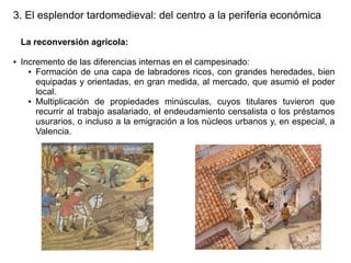 3. El esplendor tardomedieval: del centro a la periferia económica
La reconversión agrícola:
●

Incremento de las diferencias internas en el campesinado:
● Formación de una capa de labradores ricos, con grandes heredades, bien
equipadas y orientadas, en gran medida, al mercado, que asumió el poder
local.
● Multiplicación de propiedades minúsculas, cuyos titulares tuvieron que
recurrir al trabajo asalariado, el endeudamiento censalista o los préstamos
usurarios, o incluso a la emigración a los núcleos urbanos y, en especial, a
Valencia.

 