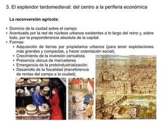 3. El esplendor tardomedieval: del centro a la periferia económica
La reconversión agrícola:
●
●

●

Dominio de la ciudad sobre el campo:
Acentuada por la red de núcleos urbanos existentes a lo largo del reino y, sobre
todo, por la preponderancia absoluta de la capital.
Formas:
● Adquisición de tierras por propietarios urbanos (para tener explotaciones
más grandes y compactas, y hacer ostentación social).
● Crecimiento de la inversión censalista.
● Presencia ubicua de mercaderes.
● Emergencia de la protoindustrialización.
● Desarrollo de la fiscalidad (transferencia
de rentas del campo a la ciudad).

 