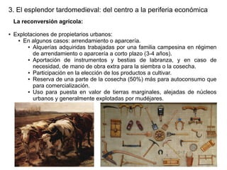 3. El esplendor tardomedieval: del centro a la periferia económica
La reconversión agrícola:
●

Explotaciones de propietarios urbanos:
● En algunos casos: arrendamiento o aparcería.
● Alquerías adquiridas trabajadas por una familia campesina en régimen
de arrendamiento o aparcería a corto plazo (3-4 años).
● Aportación
de instrumentos y bestias de labranza, y en caso de
necesidad, de mano de obra extra para la siembra o la cosecha.
● Participación en la elección de los productos a cultivar.
● Reserva de una parte de la cosecha (50%) más para autoconsumo que
para comercialización.
● Uso para puesta en valor de tierras marginales, alejadas de núcleos
urbanos y generalmente explotadas por mudéjares.

 