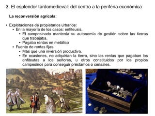 3. El esplendor tardomedieval: del centro a la periferia económica
La reconversión agrícola:
●

Explotaciones de propietarios urbanos:
● En la mayoría de los casos: enfiteusis.
● El campesinado mantenía su autonomía de gestión sobre las tierras
que trabajaba.
● Pagaba rentas en metálico
● Fuente de rentas fijas.
● Más que una inversión productiva.
● En ocasiones, no adquirían la tierra, sino las rentas que pagaban los
enfiteutas a los señores, u otros constituidos por los propios
campesinos para conseguir préstamos o censales.

 
